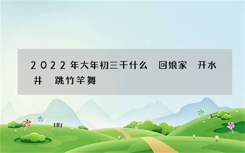 2022年大年初三干什么 回娘家 开水井 跳竹竿舞